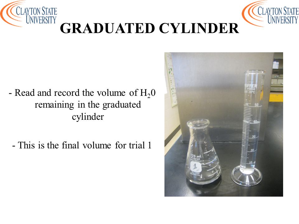 GRADUATED CYLINDER - Read and record the volume of H20 remaining in the graduated cylinder - This is the final volume for trial 1
