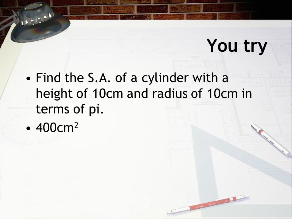 You try Find the S.A. of a cylinder with a height of 10cm and radius of 10cm in terms of pi. 400cm2
