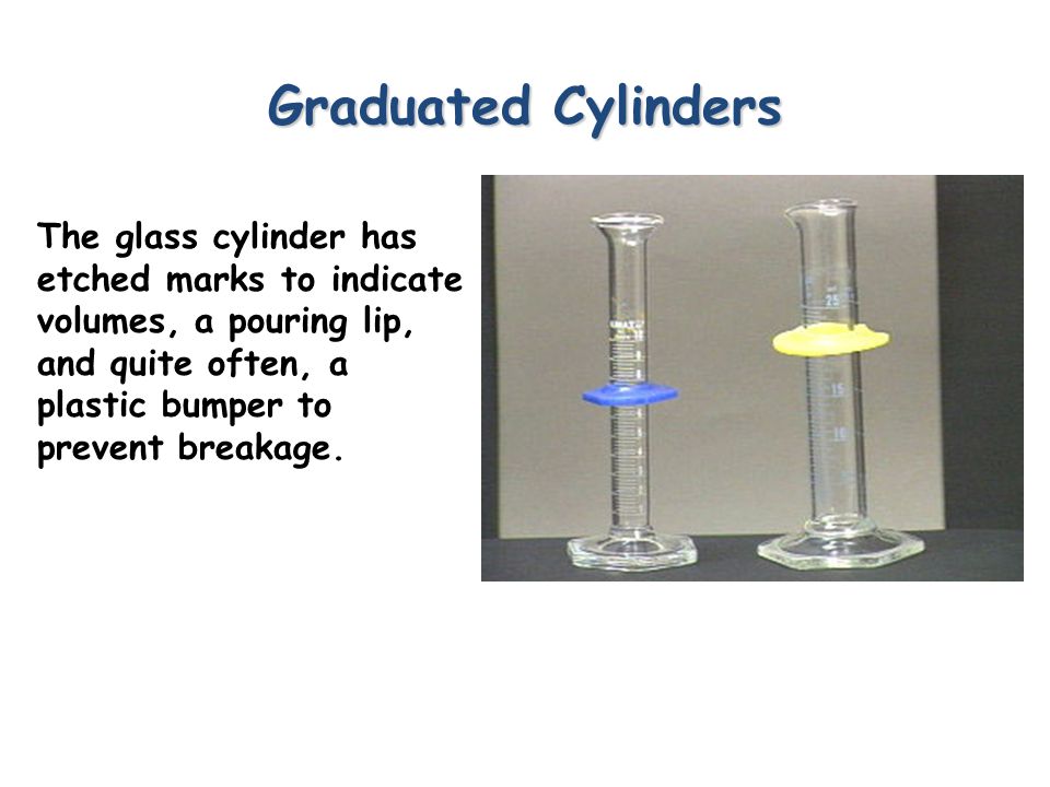 Graduated Cylinders The glass cylinder has etched marks to indicate volumes, a pouring lip, and quite often, a plastic bumper to prevent breakage.