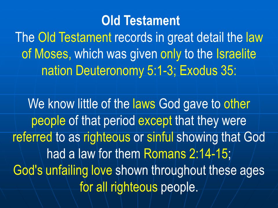 Old Testament The Old Testament records in great detail the law of Moses, which was given only to the Israelite nation Deuteronomy 5:1-3; Exodus 35: