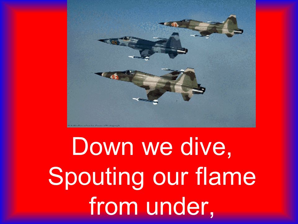 Down we dive, Spouting our flame from under,
