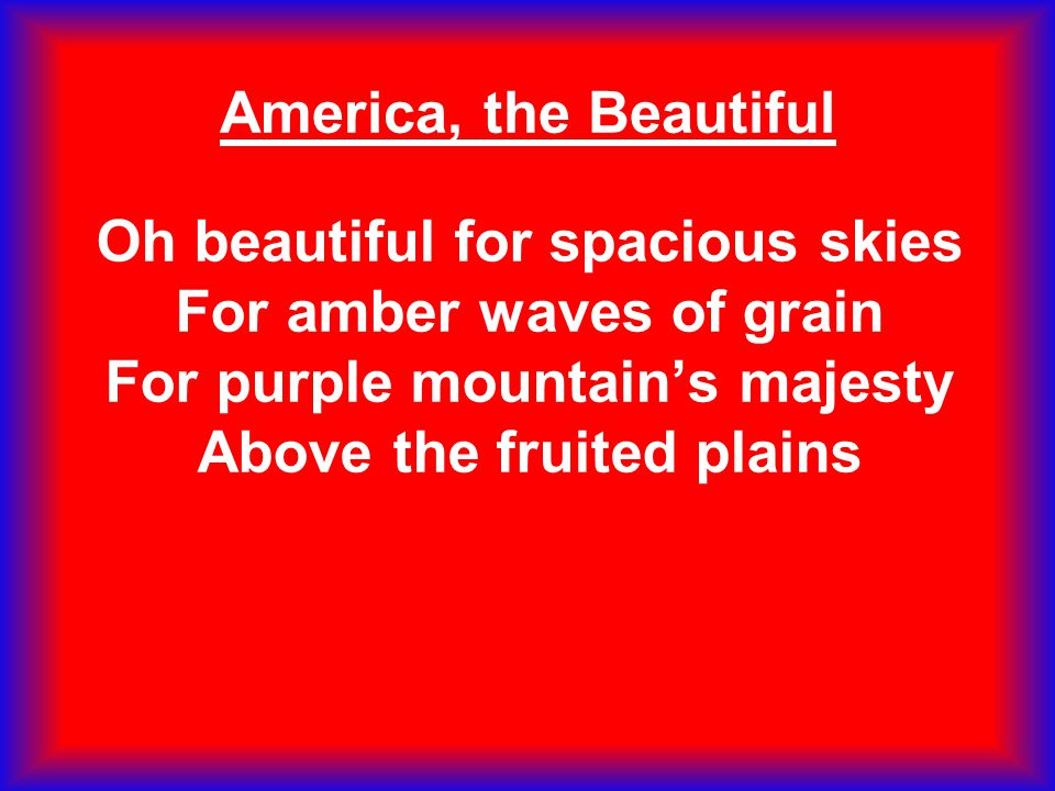 America, the Beautiful Oh beautiful for spacious skies For amber waves of grain For purple mountain’s majesty Above the fruited plains.