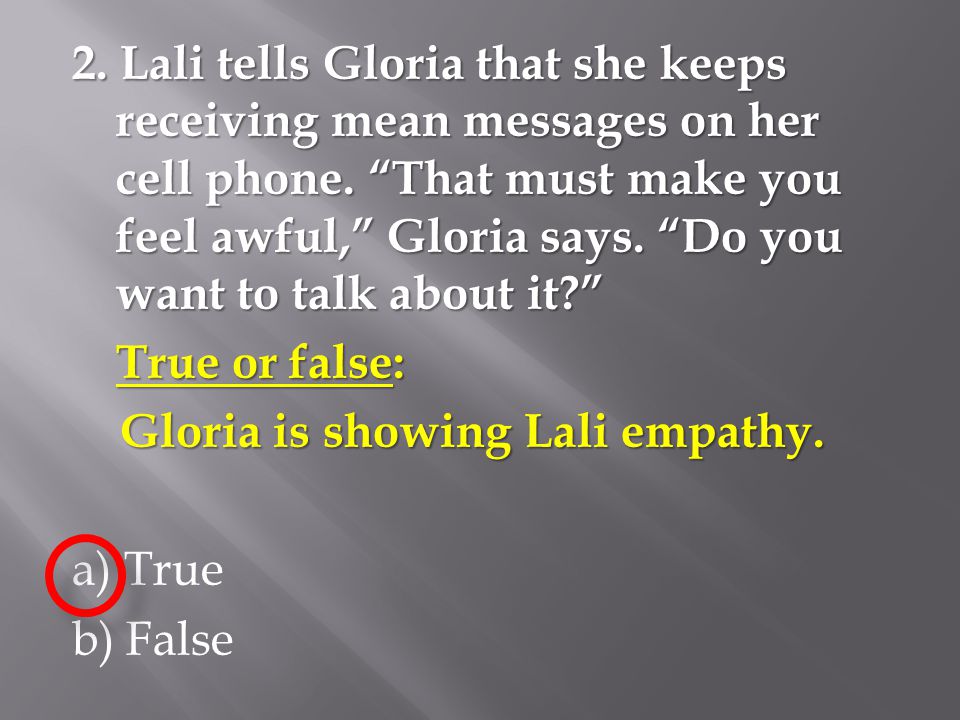 2. Lali tells Gloria that she keeps receiving mean messages on her cell phone. That must make you feel awful, Gloria says. Do you want to talk about it True or false: Gloria is showing Lali empathy. a) True b) False