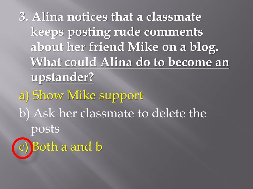 3. Alina notices that a classmate keeps posting rude comments about her friend Mike on a blog. What could Alina do to become an upstander a) Show Mike support b) Ask her classmate to delete the posts c) Both a and b