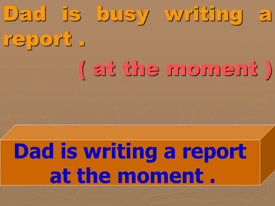 Dad is busy writing a report . ( at the moment )
