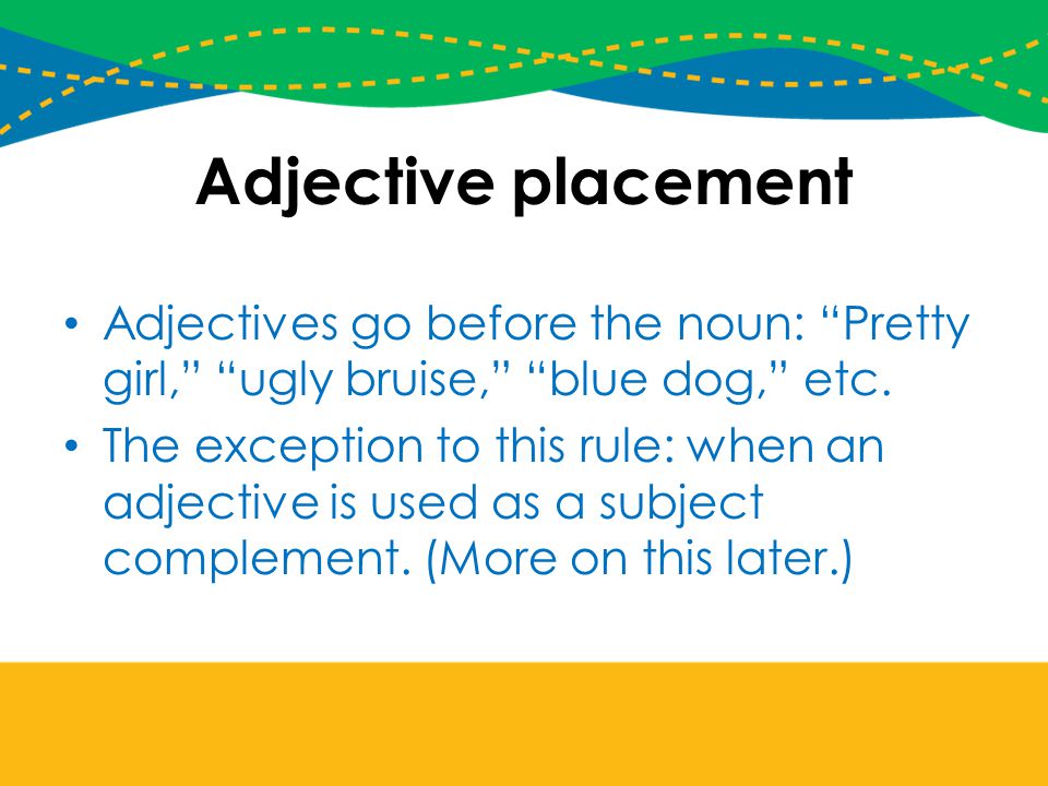 Adjective placement Adjectives go before the noun: Pretty girl, ugly bruise, blue dog, etc.