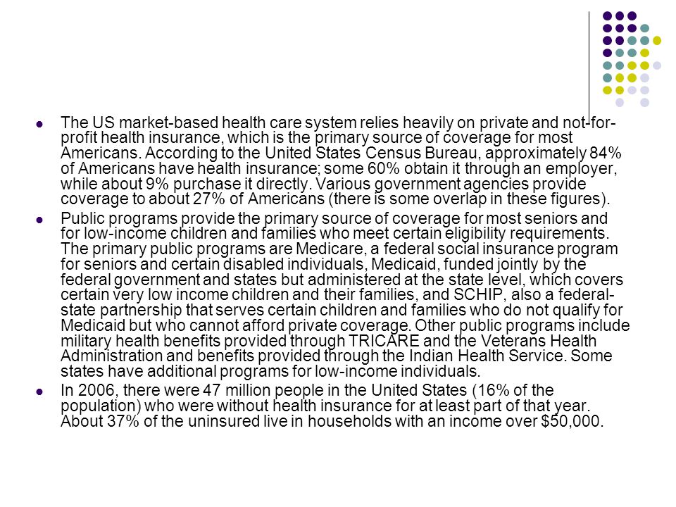 The US market-based health care system relies heavily on private and not-for-profit health insurance, which is the primary source of coverage for most Americans. According to the United States Census Bureau, approximately 84% of Americans have health insurance; some 60% obtain it through an employer, while about 9% purchase it directly. Various government agencies provide coverage to about 27% of Americans (there is some overlap in these figures).
