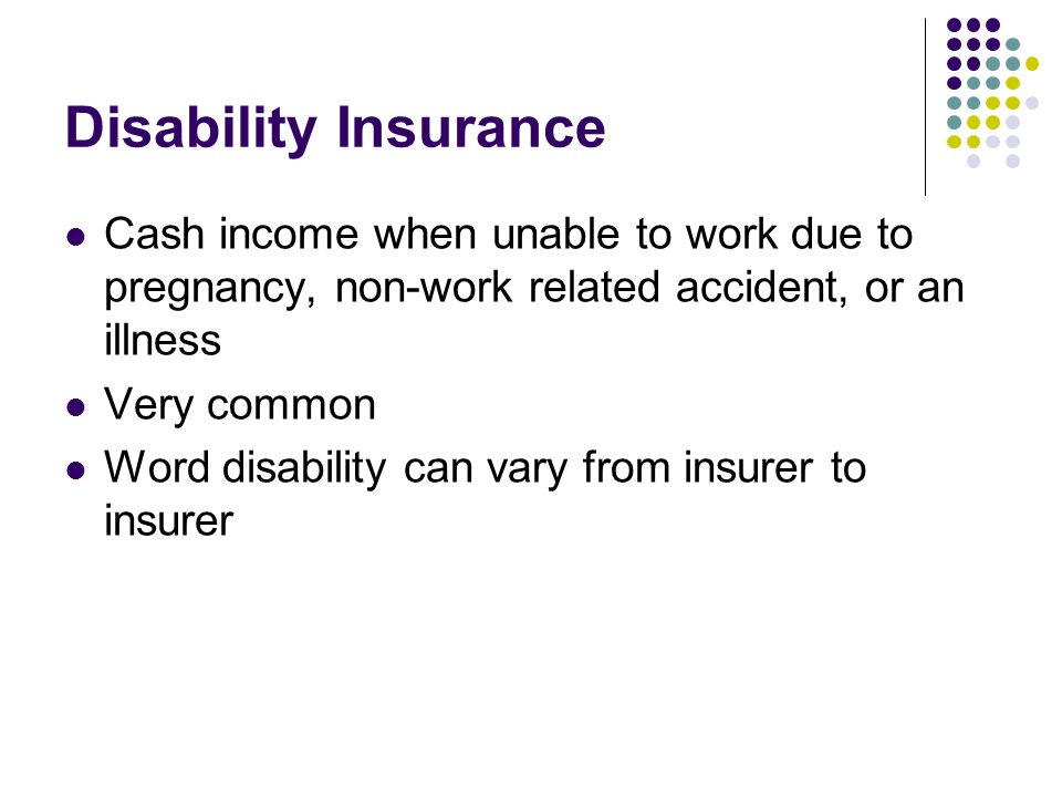 Disability Insurance Cash income when unable to work due to pregnancy, non-work related accident, or an illness.