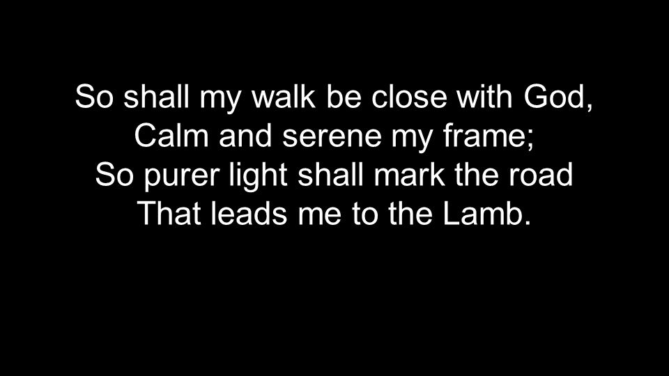 So shall my walk be close with God, Calm and serene my frame; So purer light shall mark the road That leads me to the Lamb.