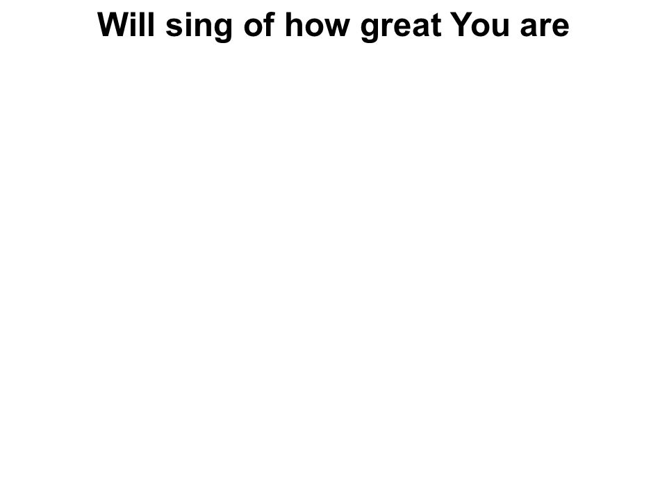 Will sing of how great You are