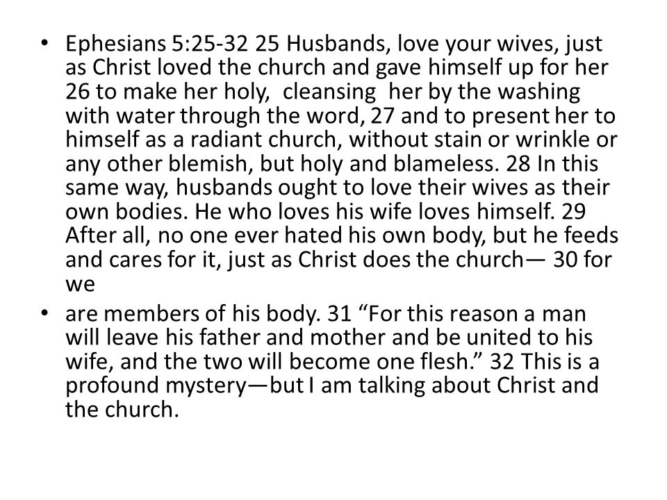 Ephesians 5: Husbands, love your wives, just as Christ loved the church and gave himself up for her 26 to make her holy, cleansing her by the washing with water through the word, 27 and to present her to himself as a radiant church, without stain or wrinkle or any other blemish, but holy and blameless. 28 In this same way, husbands ought to love their wives as their own bodies. He who loves his wife loves himself. 29 After all, no one ever hated his own body, but he feeds and cares for it, just as Christ does the church— 30 for we