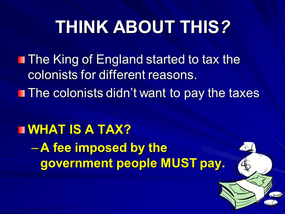 THINK ABOUT THIS The King of England started to tax the colonists for different reasons. The colonists didn’t want to pay the taxes.