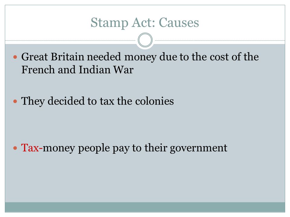 Stamp Act: Causes Great Britain needed money due to the cost of the French and Indian War. They decided to tax the colonies.