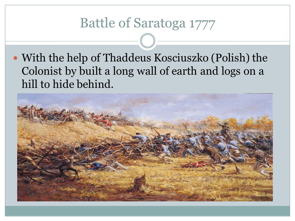 Battle of Saratoga 1777 With the help of Thaddeus Kosciuszko (Polish) the Colonist by built a long wall of earth and logs on a hill to hide behind.
