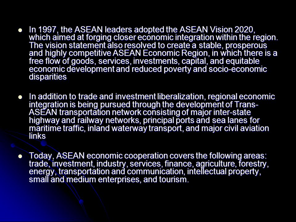In 1997, the ASEAN leaders adopted the ASEAN Vision 2020, which aimed at forging closer economic integration within the region. The vision statement also resolved to create a stable, prosperous and highly competitive ASEAN Economic Region, in which there is a free flow of goods, services, investments, capital, and equitable economic development and reduced poverty and socio-economic disparities