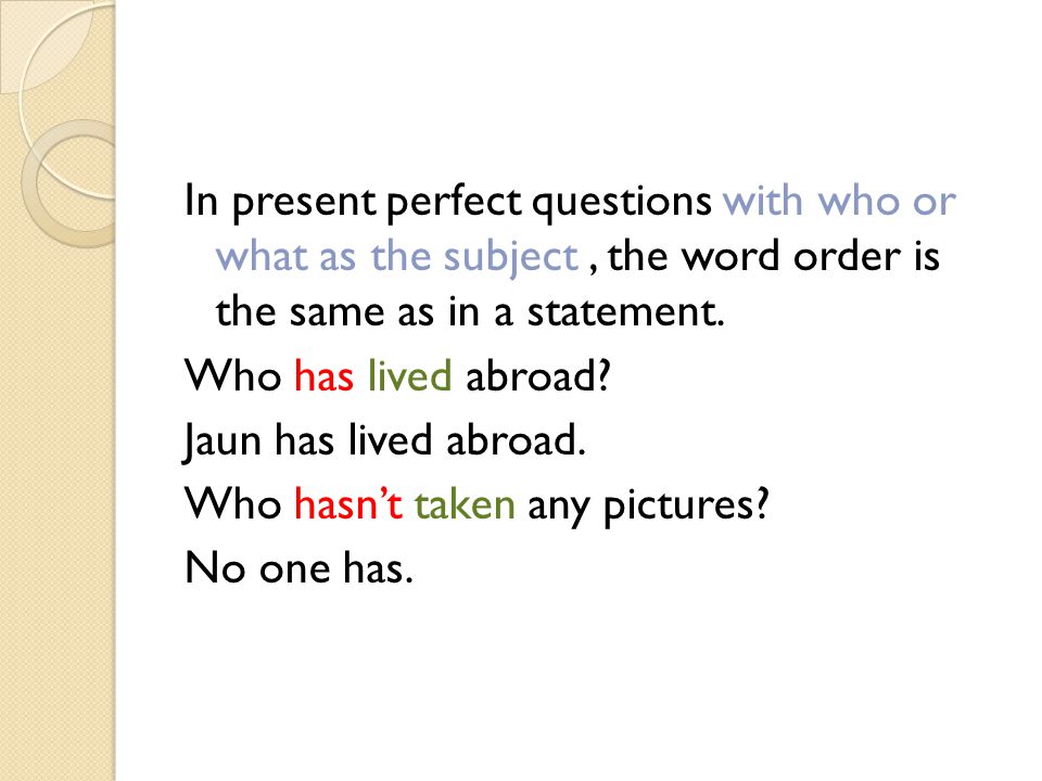 In present perfect questions with who or what as the subject , the word order is the same as in a statement.