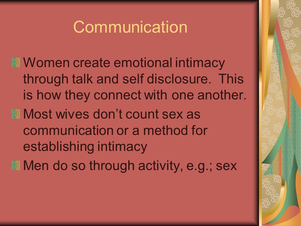 Communication Women create emotional intimacy through talk and self disclosure. This is how they connect with one another.
