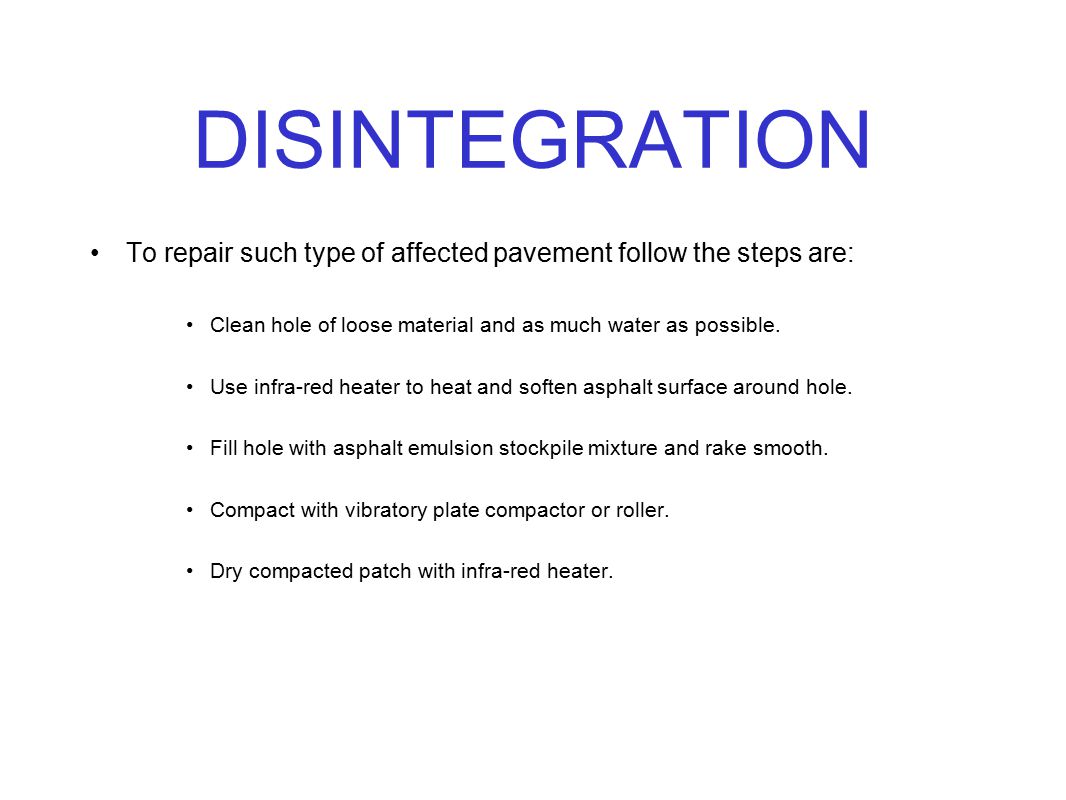 DISINTEGRATION To repair such type of affected pavement follow the steps are: Clean hole of loose material and as much water as possible.