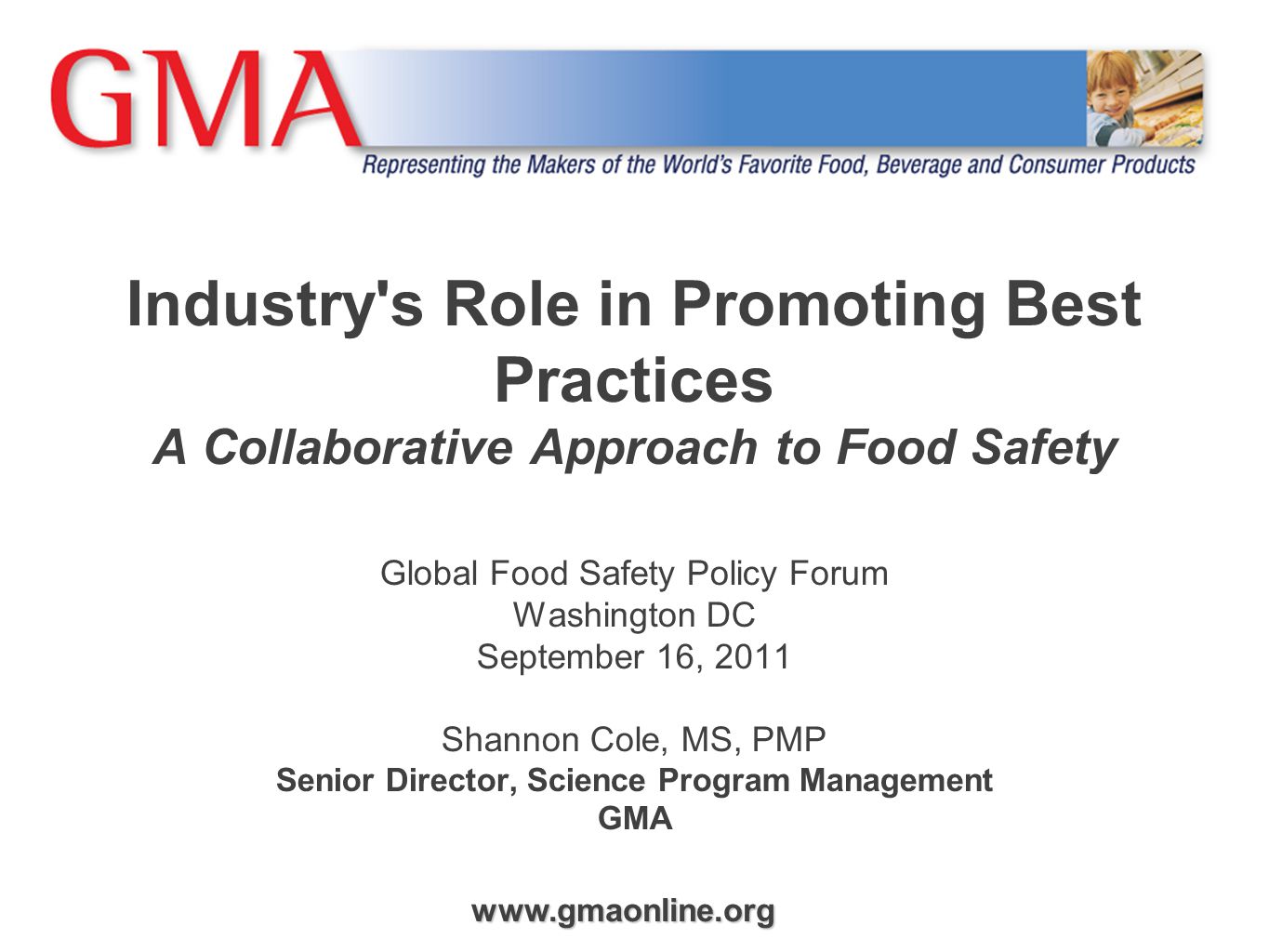 Industry s Role in Promoting Best Practices A Collaborative Approach to Food Safety Global Food Safety Policy Forum Washington DC September 16, 2011 Shannon Cole, MS, PMP Senior Director, Science Program Management GMA