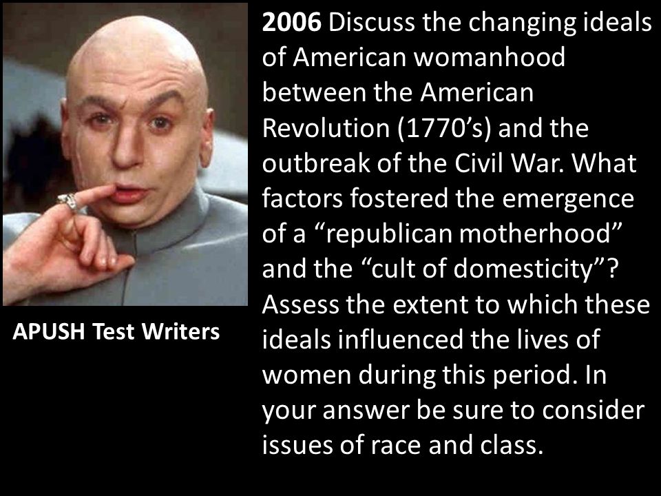 2006 Discuss the changing ideals of American womanhood between the American Revolution (1770’s) and the outbreak of the Civil War. What factors fostered the emergence of a republican motherhood and the cult of domesticity Assess the extent to which these ideals influenced the lives of women during this period. In your answer be sure to consider issues of race and class.