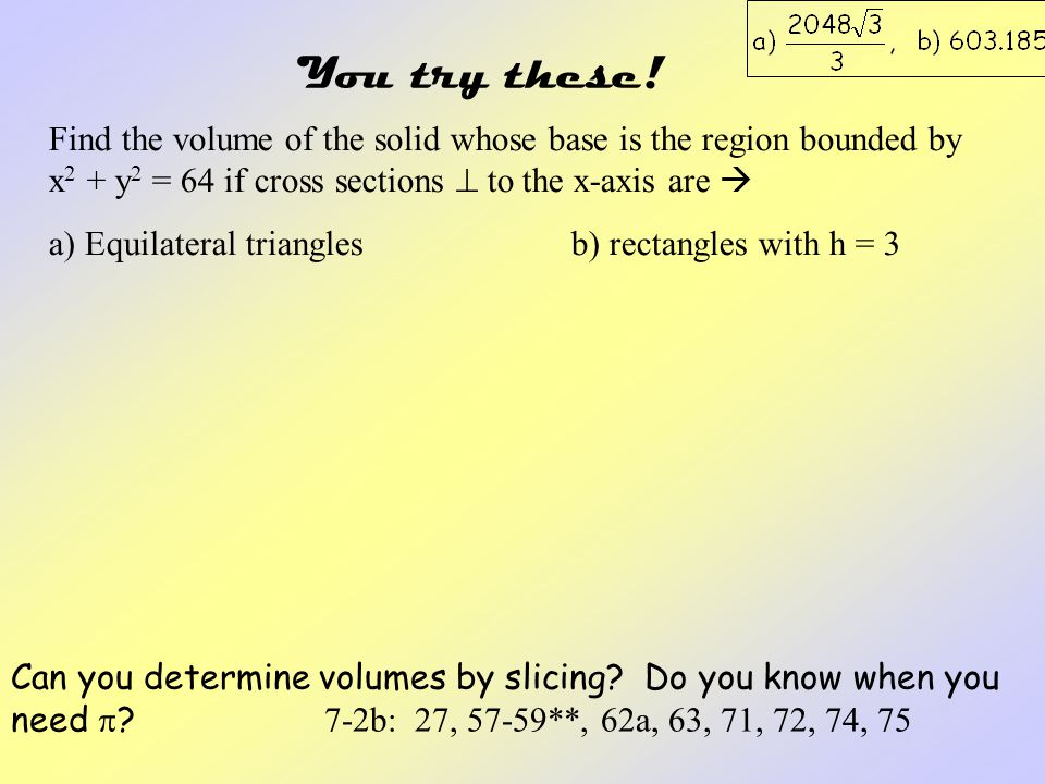 You try these! Find the volume of the solid whose base is the region bounded by x2 + y2 = 64 if cross sections  to the x-axis are 