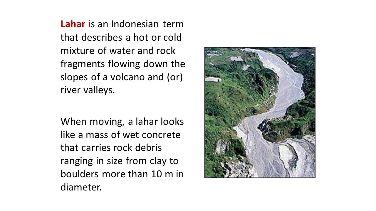 Lahar is an Indonesian term that describes a hot or cold mixture of water and rock fragments flowing down the slopes of a volcano and (or) river valleys.