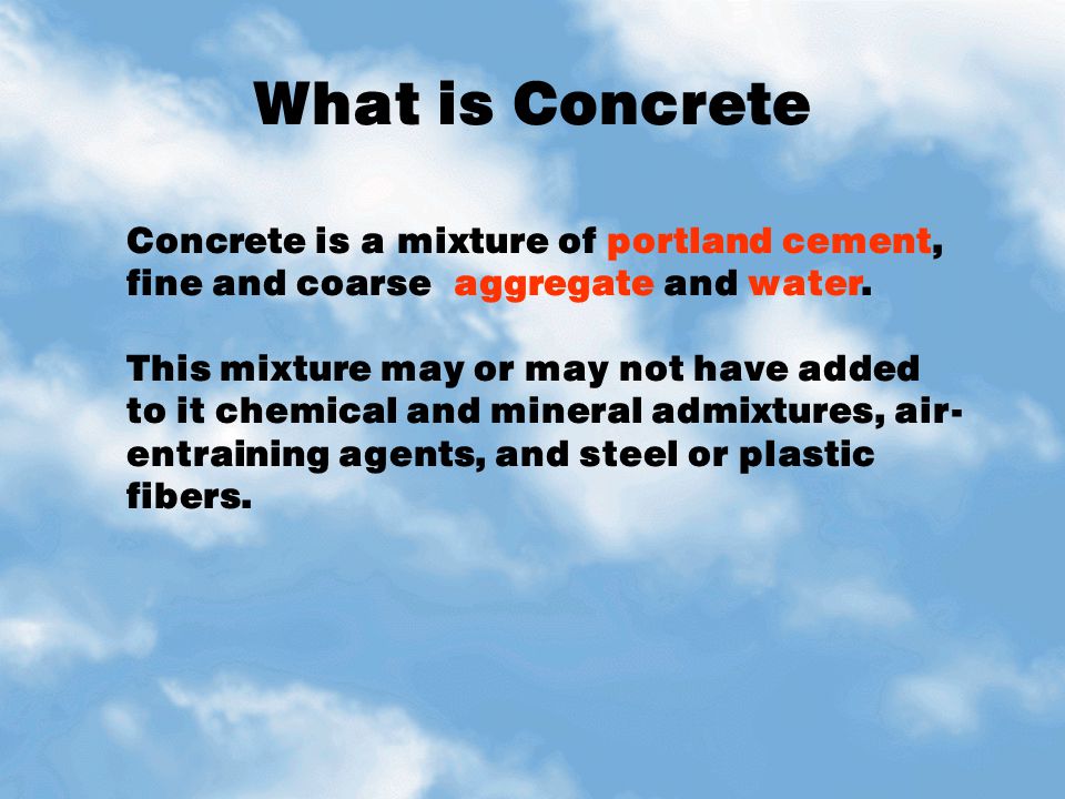 What is Concrete Concrete is a mixture of portland cement, fine and coarse aggregate and water.