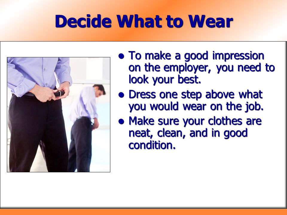 Decide What to Wear To make a good impression on the employer, you need to look your best. Dress one step above what you would wear on the job.