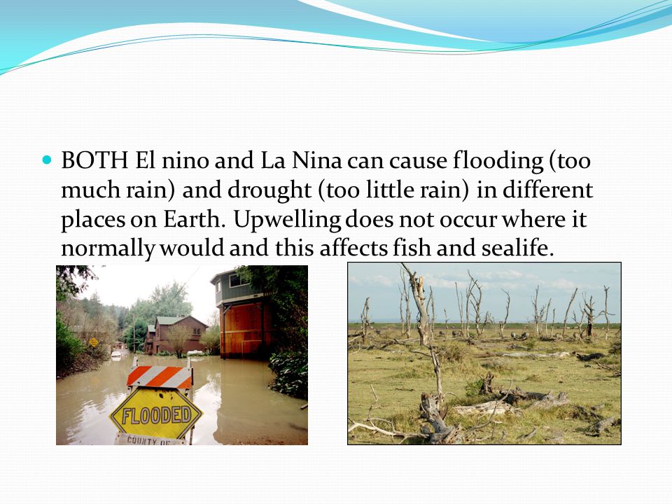 BOTH El nino and La Nina can cause flooding (too much rain) and drought (too little rain) in different places on Earth.