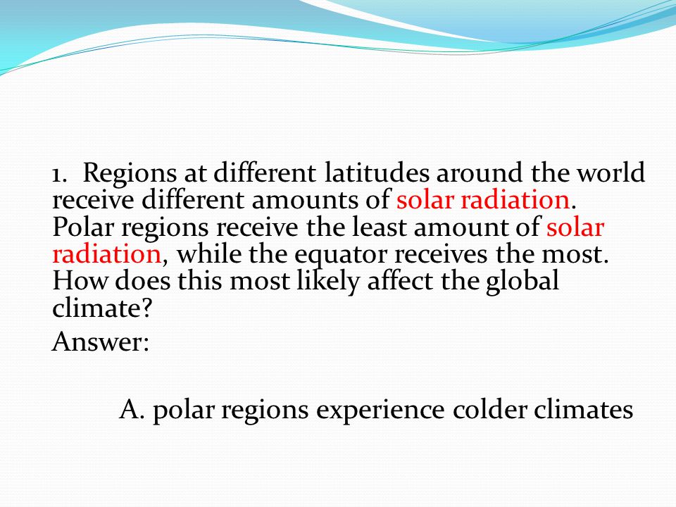 1. Regions at different latitudes around the world receive different amounts of solar radiation. Polar regions receive the least amount of solar radiation, while the equator receives the most. How does this most likely affect the global climate