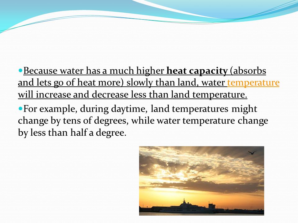 Because water has a much higher heat capacity (absorbs and lets go of heat more) slowly than land, water temperature will increase and decrease less than land temperature.