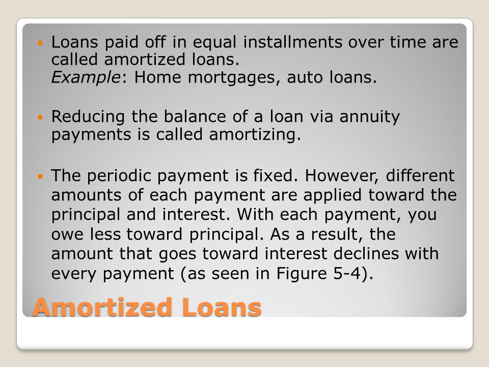 Loans paid off in equal installments over time are called amortized loans. Example: Home mortgages, auto loans.