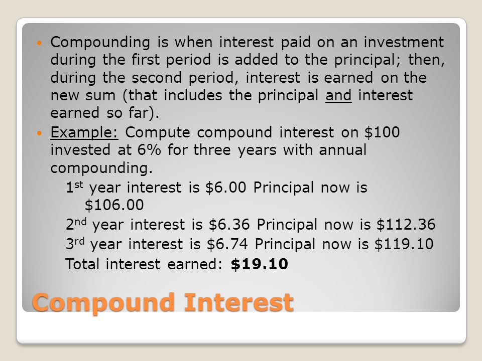 Compounding is when interest paid on an investment during the first period is added to the principal; then, during the second period, interest is earned on the new sum (that includes the principal and interest earned so far).