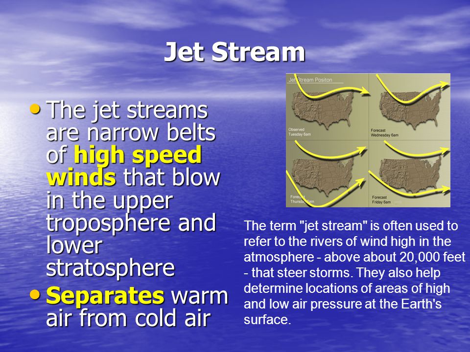 Jet Stream The jet streams are narrow belts of high speed winds that blow in the upper troposphere and lower stratosphere.