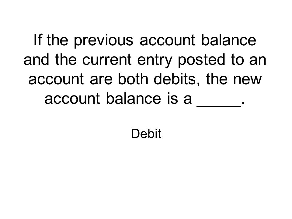 If the previous account balance and the current entry posted to an account are both debits, the new account balance is a _____.