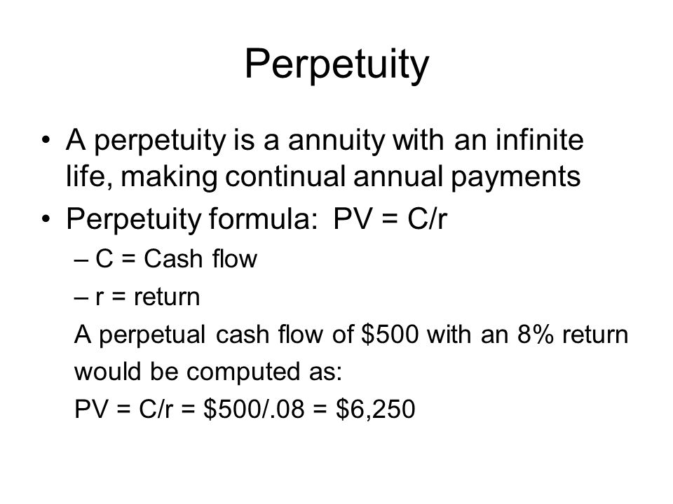 Perpetuity A perpetuity is a annuity with an infinite life, making continual annual payments. Perpetuity formula: PV = C/r.