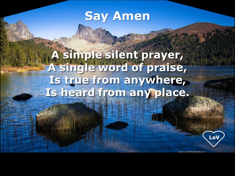 Say Amen A simple silent prayer, A single word of praise, Is true from anywhere, Is heard from any place.