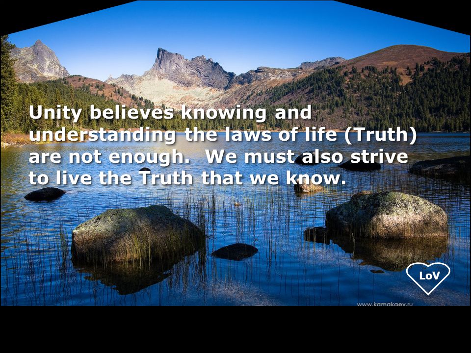 Unity believes knowing and understanding the laws of life (Truth) are not enough. We must also strive to live the Truth that we know.
