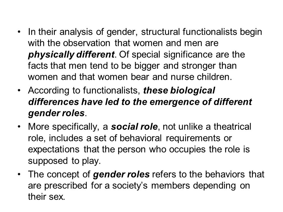In their analysis of gender, structural functionalists begin with the observation that women and men are physically different. Of special significance are the facts that men tend to be bigger and stronger than women and that women bear and nurse children.