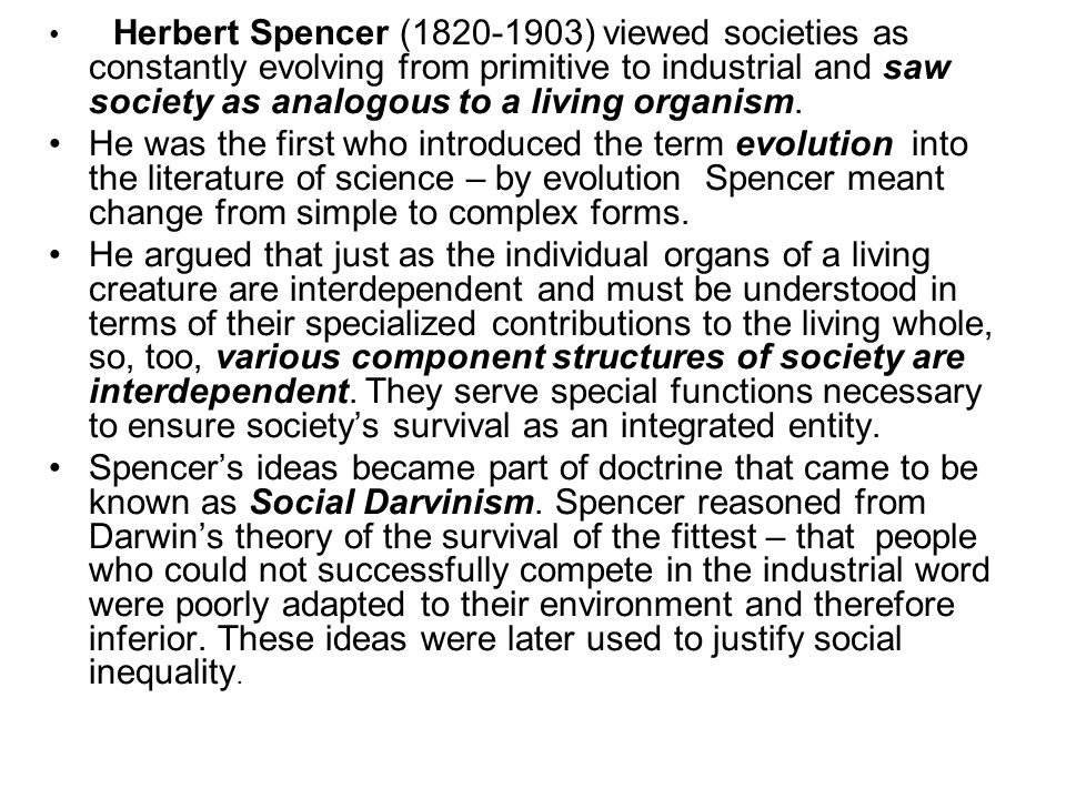 Herbert Spencer ( ) viewed societies as constantly evolving from primitive to industrial and saw society as analogous to a living organism.