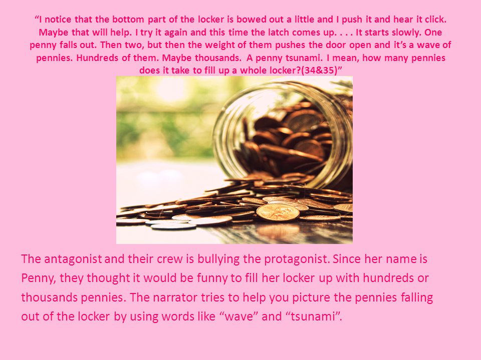 I notice that the bottom part of the locker is bowed out a little and I push it and hear it click. Maybe that will help. I try it again and this time the latch comes up It starts slowly. One penny falls out. Then two, but then the weight of them pushes the door open and it’s a wave of pennies. Hundreds of them. Maybe thousands. A penny tsunami. I mean, how many pennies does it take to fill up a whole locker (34&35)