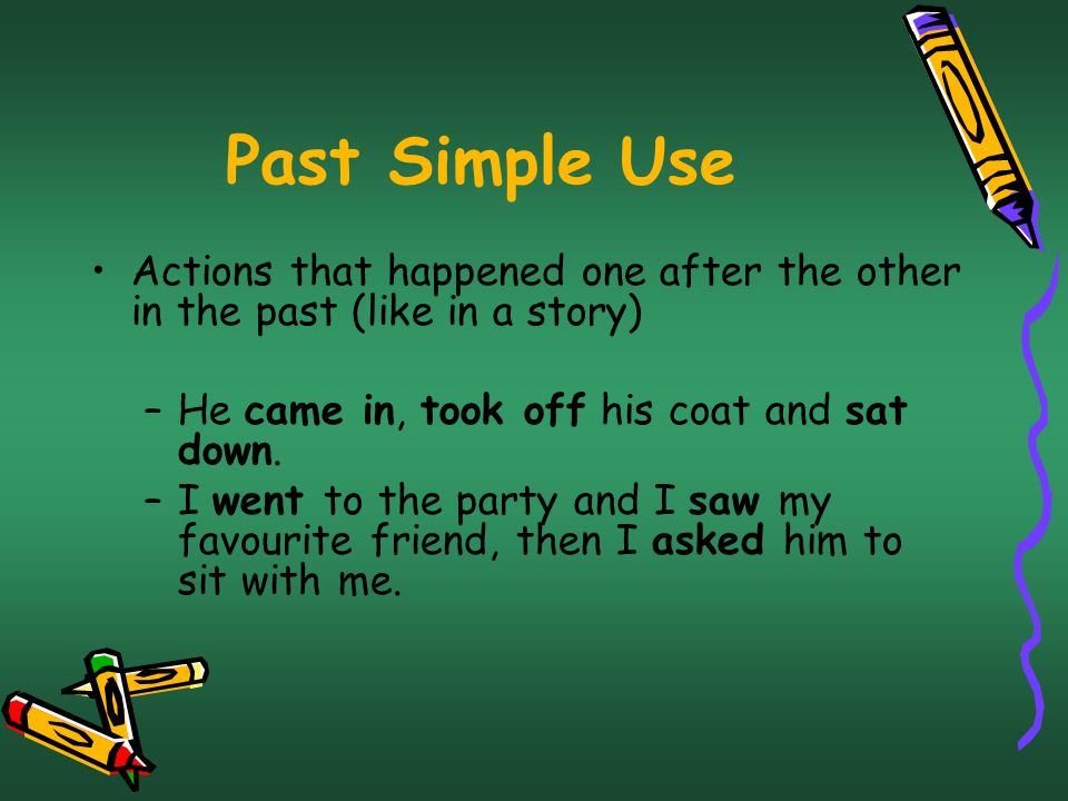 Past Simple Use Actions that happened one after the other in the past (like in a story) He came in, took off his coat and sat down.