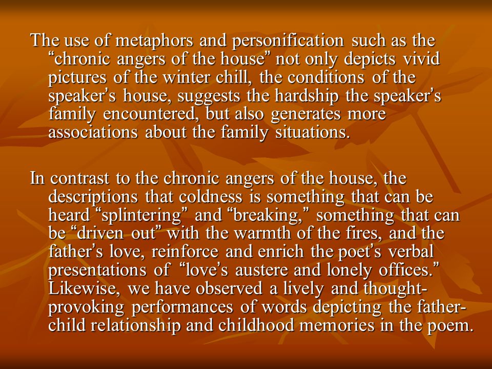The use of metaphors and personification such as the chronic angers of the house not only depicts vivid pictures of the winter chill, the conditions of the speaker’s house, suggests the hardship the speaker’s family encountered, but also generates more associations about the family situations.