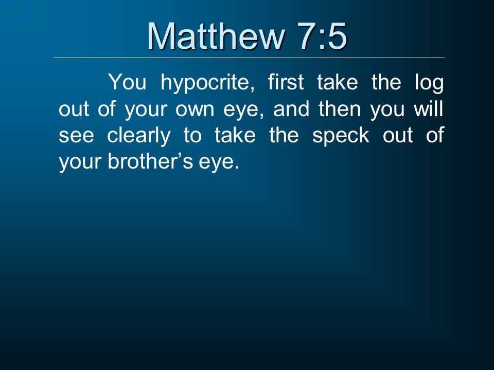 Matthew 7:5 You hypocrite, first take the log out of your own eye, and then you will see clearly to take the speck out of your brother’s eye.