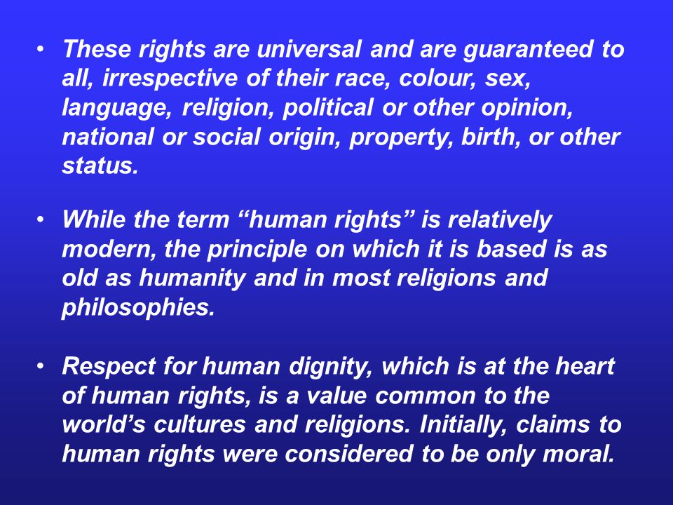 These rights are universal and are guaranteed to all, irrespective of their race, colour, sex, language, religion, political or other opinion, national or social origin, property, birth, or other status.