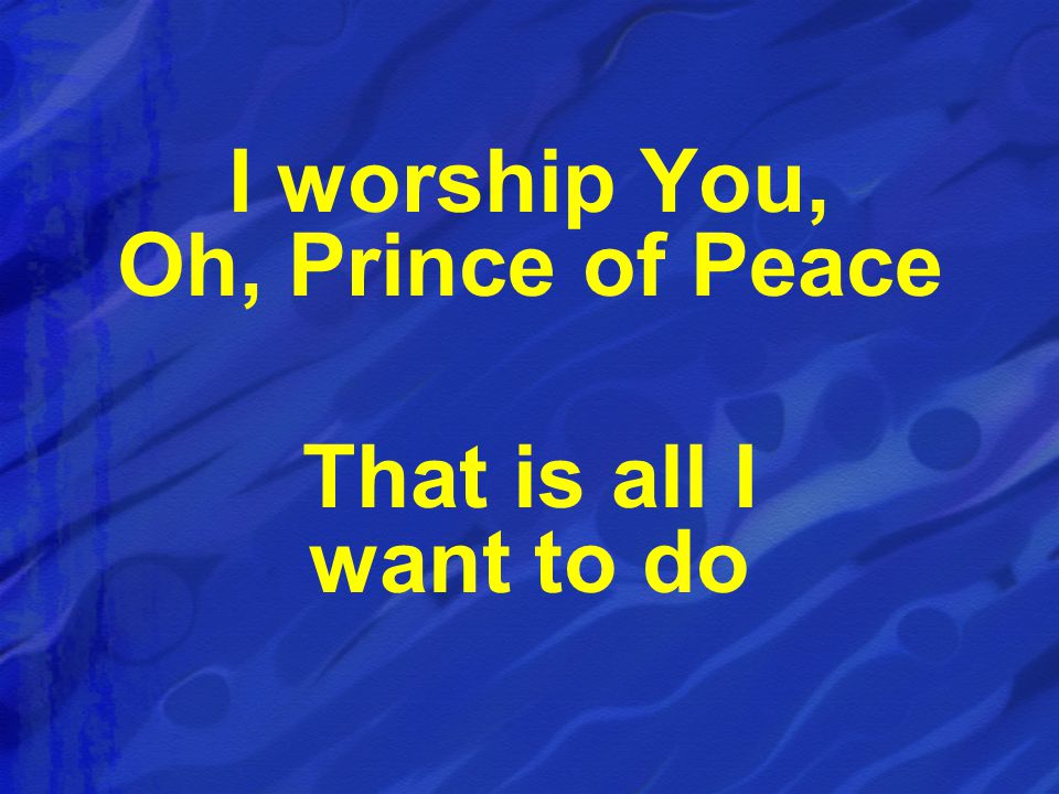 I worship You, Oh, Prince of Peace That is all I want to do