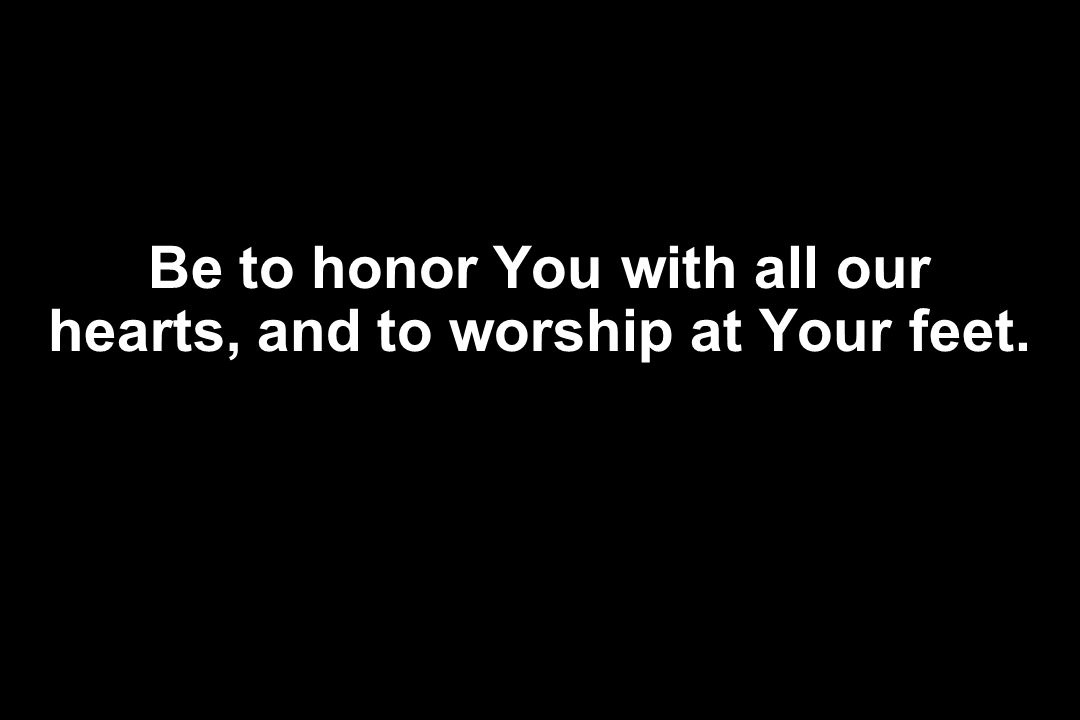 Be to honor You with all our hearts, and to worship at Your feet.