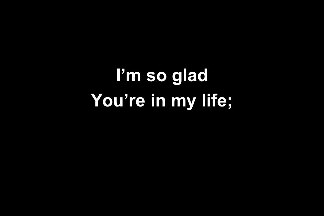 I’m so glad You’re in my life;