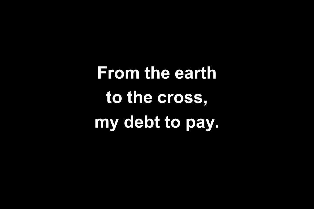 From the earth to the cross, my debt to pay.