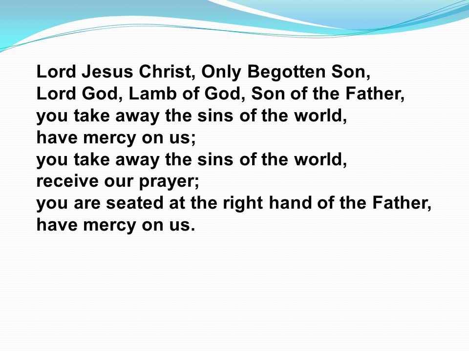 Lord Jesus Christ, Only Begotten Son, Lord God, Lamb of God, Son of the Father, you take away the sins of the world, have mercy on us; you take away the sins of the world, receive our prayer; you are seated at the right hand of the Father, have mercy on us.